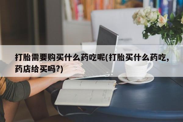 打胎药私人店淮南打胎需要购买什么药吃呢(打胎买什么药吃,药店给买吗?)