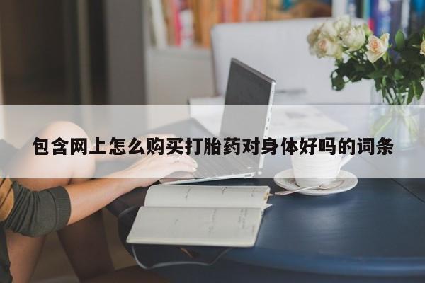 打胎药私人店淮南包含网上怎么购买打胎药对身体好吗的词条