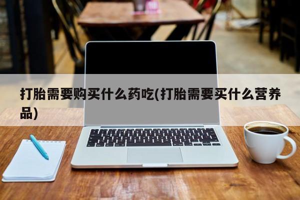 打胎药私人店淮南打胎需要购买什么药吃(打胎需要买什么营养品)