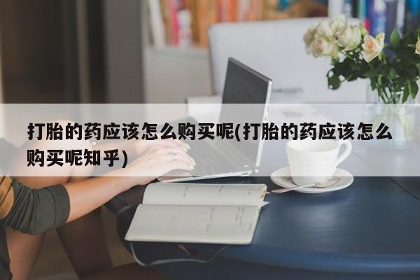 打胎药私人店淮南打胎的药应该怎么购买呢(打胎的药应该怎么购买呢知乎)